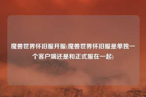 魔兽世界怀旧服开服(魔兽世界怀旧服是单独一个客户端还是和正式服在一起)