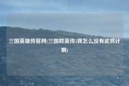 三国英雄传官网(三国群英传5我怎么没有武将计啊)