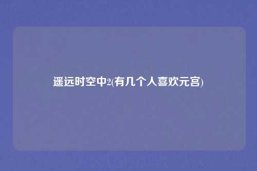 遥远时空中2(有几个人喜欢元宫)