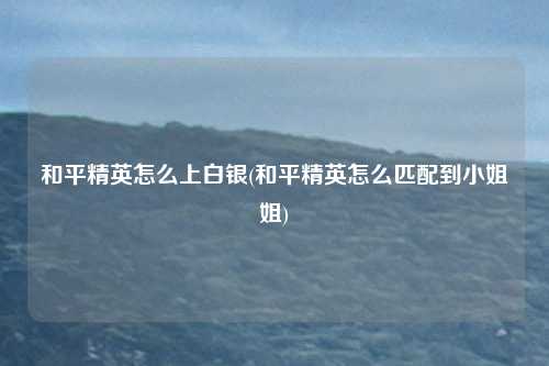 和平精英怎么上白银(和平精英怎么匹配到小姐姐)