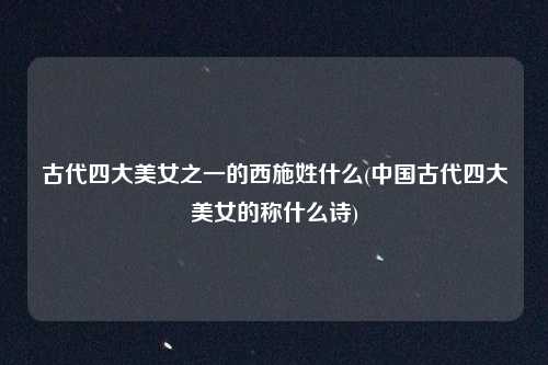 古代四大美女之一的西施姓什么(中国古代四大美女的称什么诗)