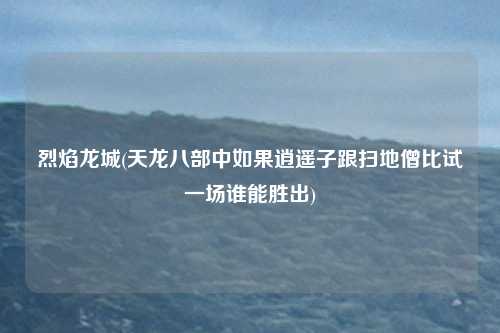 烈焰龙城(天龙八部中如果逍遥子跟扫地僧比试一场谁能胜出)