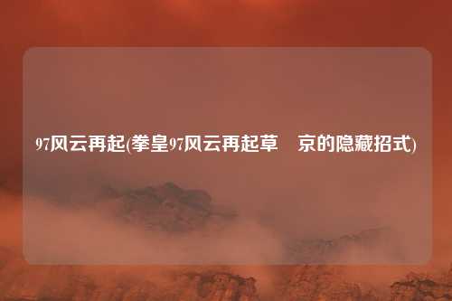 97风云再起(拳皇97风云再起草薙京的隐藏招式)