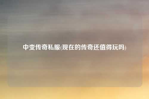 中变传奇私服(现在的传奇还值得玩吗)