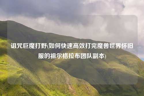诅咒巨魔打野(如何快速高效打完魔兽世界怀旧服的祖尔格拉布团队副本)
