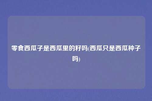 零食西瓜子是西瓜里的籽吗(西瓜只是西瓜种子吗)