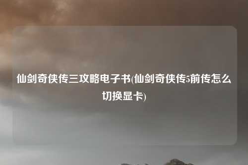 仙剑奇侠传三攻略电子书(仙剑奇侠传5前传怎么切换显卡)