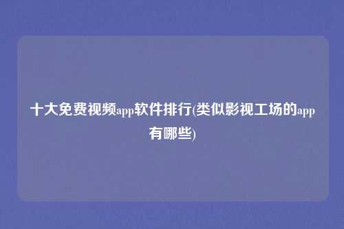 十大免费视频app软件排行(类似影视工场的app有哪些)