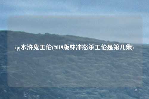 qq水浒鬼王伦(2019版林冲怒杀王伦是第几集)