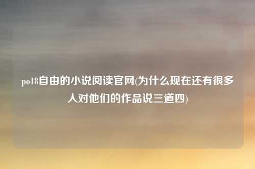 po18自由的小说阅读官网(为什么现在还有很多人对他们的作品说三道四)