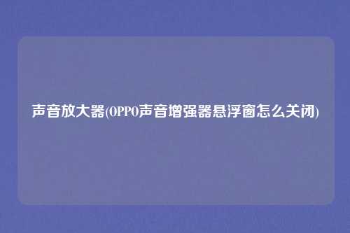 声音放大器(OPPO声音增强器悬浮窗怎么关闭)