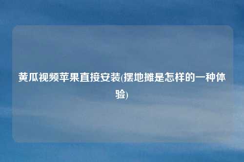 黄瓜视频苹果直接安装(摆地摊是怎样的一种体验)