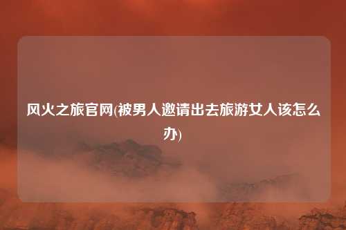 风火之旅官网(被男人邀请出去旅游女人该怎么办)