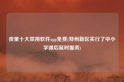 夜里十大禁用软件app免费(郑州新区实行了中小学课后延时服务)