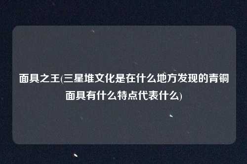 面具之王(三星堆文化是在什么地方发现的青铜面具有什么特点代表什么)