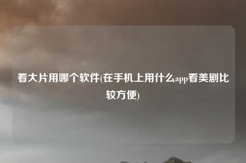 看大片用哪个软件(在手机上用什么app看美剧比较方便)