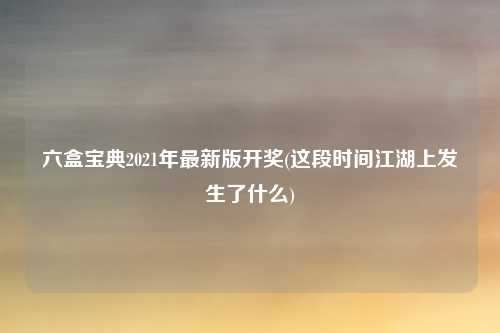 六盒宝典2021年最新版开奖(这段时间江湖上发生了什么)
