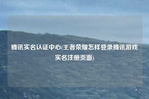 腾讯实名认证中心(王者荣耀怎样登录腾讯游戏实名注册页面)