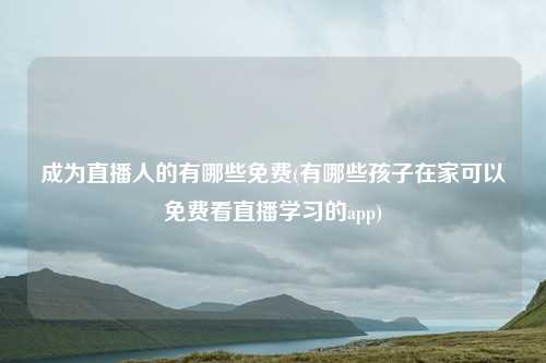 成为直播人的有哪些免费(有哪些孩子在家可以免费看直播学习的app)