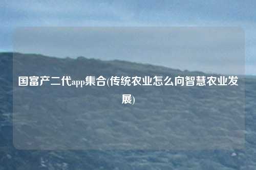 国富产二代app集合(传统农业怎么向智慧农业发展)