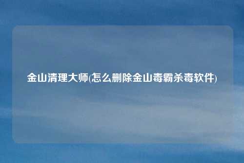 金山清理大师(怎么删除金山毒霸杀毒软件)