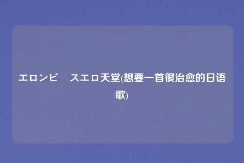 エロンピースエロ天堂(想要一首很治愈的日语歌)