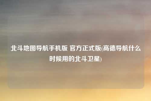 北斗地图导航手机版 官方正式版(高德导航什么时候用的北斗卫星)