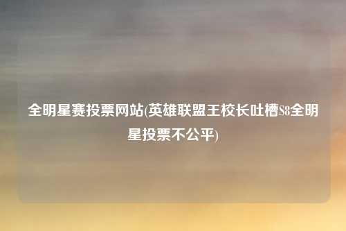 全明星赛投票网站(英雄联盟王校长吐槽S8全明星投票不公平)