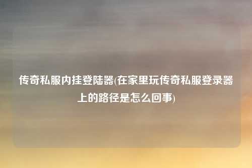 传奇私服内挂登陆器(在家里玩传奇私服登录器上的路径是怎么回事)