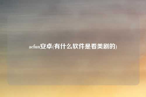 acfun安卓(有什么软件是看美剧的)