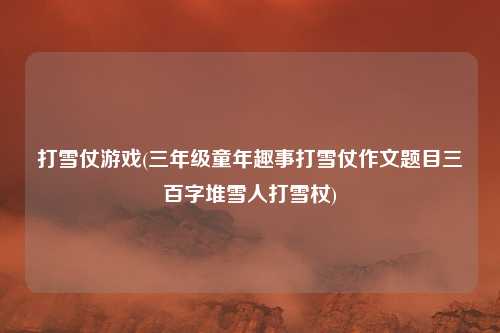 打雪仗游戏(三年级童年趣事打雪仗作文题目三百字堆雪人打雪杖)