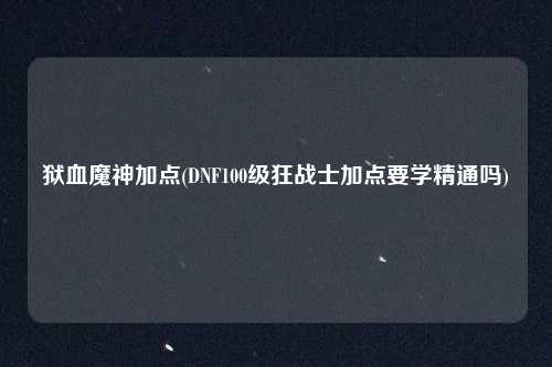 狱血魔神加点(DNF100级狂战士加点要学精通吗)