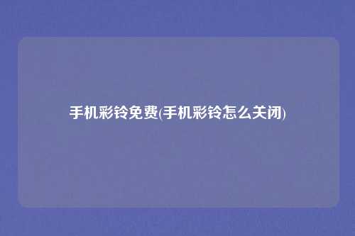 手机彩铃免费(手机彩铃怎么关闭)