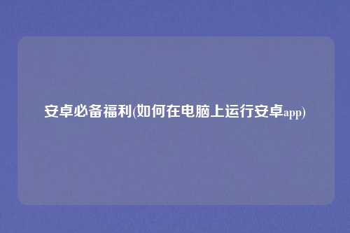 安卓必备福利(如何在电脑上运行安卓app)