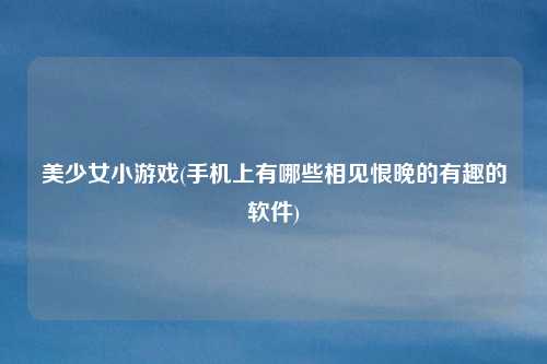 美少女小游戏(手机上有哪些相见恨晚的有趣的软件)
