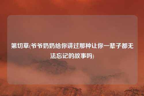 第切草(爷爷奶奶给你讲过那种让你一辈子都无法忘记的故事吗)