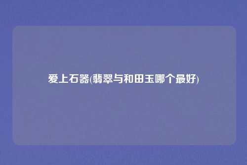 爱上石器(翡翠与和田玉哪个最好)