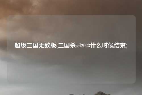 超级三国无敌版(三国杀scl2023什么时候结束)