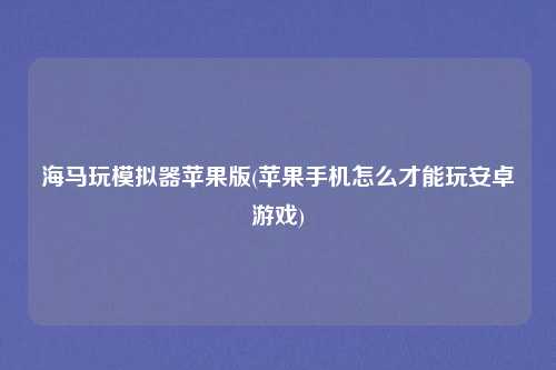 海马玩模拟器苹果版(苹果手机怎么才能玩安卓游戏)