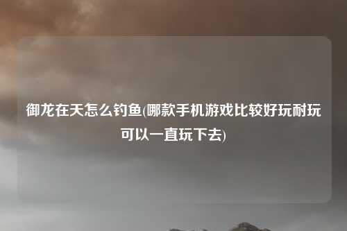 御龙在天怎么钓鱼(哪款手机游戏比较好玩耐玩可以一直玩下去)