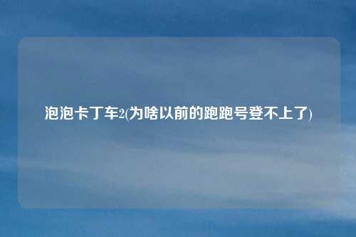 泡泡卡丁车2(为啥以前的跑跑号登不上了)