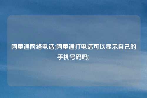 阿里通网络电话(阿里通打电话可以显示自己的手机号码吗)