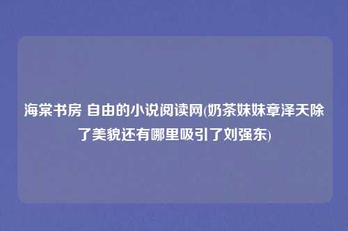 海棠书房 自由的小说阅读网(奶茶妹妹章泽天除了美貌还有哪里吸引了刘强东)