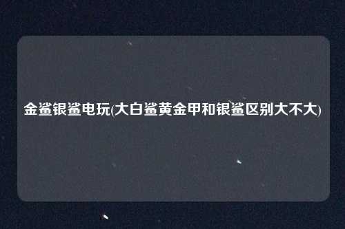 金鲨银鲨电玩(大白鲨黄金甲和银鲨区别大不大)