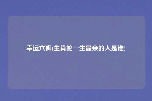 幸运六狮(生肖蛇一生最亲的人是谁)