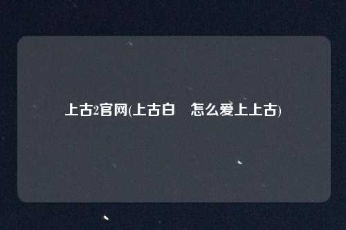 上古2官网(上古白玦怎么爱上上古)