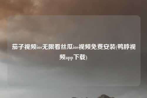 茄子视频ios无限看丝瓜ios视频免费安装(鸭脖视频app下载)