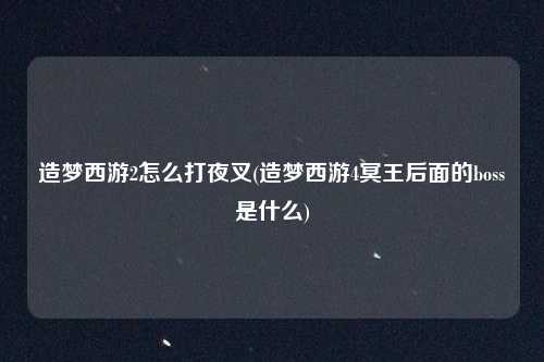 造梦西游2怎么打夜叉(造梦西游4冥王后面的boss是什么)