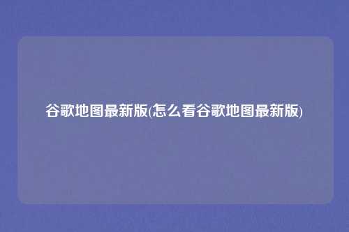 谷歌地图最新版(怎么看谷歌地图最新版)