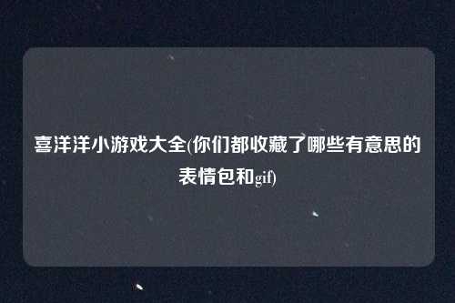 喜洋洋小游戏大全(你们都收藏了哪些有意思的表情包和gif)